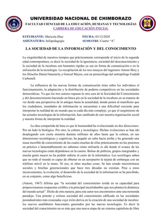 UNIVERSIDAD NACIONAL DE CHIMBORAZO
FACULTAD CIENCIAD DE LA EDUCACIÓN, HUMANAS Y TECNOLOGÍAS
CARRERA DE EDUCACIÓN INICIAL
ESTUDIANTE: Maricela Díaz FECHA: 03/12/2028
ASIGNATURA: Infopedagogía SEMESTRE: Cuarto “A”
LA SOCIEDAD DE LA INFORMACIÓN Y DEL CONOCIMIENTO
La singularidad de nuestros tiempos que prácticamente corresponde al inicio de la segunda
edad contemporánea, es decir la sociedad de la ignorancia, sociedad del desconocimiento y
la sociedad de la incultura son bastantes rígidas ya sea en forma de comunicación o en la
utilización de la tecnología. La recopilación de los tres ensayos del ingeniero Antoni Brey y
los filósofos Daniel Innerarity y Goncal Mayos, con un protocólogo del antropólogo Eudald
Carbonell.
La influencia de las nuevas formas de comunicación tiene sobre los individuos el
funcionamiento, la adaptación y la distribución de poderes competitivos en las sociedades
democráticas. Ya que los tres autores repasan la otra cara de la Sociedad del Conocimiento
y del desconocimiento haciendo un hinca pie en la sociedad de la incultura en su manera de
ver desde una perspectiva de lo antiguo hasta la actualidad, donde ponen al manifiesto que
los ciudadanos, inundados de información se encuentran a una dificultad creciente para
interpretar la realidad de un mundo que es cada día más complejo, ya que el surgimiento de
las actuales tecnologías de la información, han cambiado de raíz nuestra organización social
y nuestra forma de interpretar la realidad.
La idea compartida de base es que la humanidad ha evolucionado en dos direcciones.
Por un lado la biológica. Por otro, la cultura y tecnológica. Dichas evoluciones se han ido
desplegando con cierta simetría durante millones de años hasta que la cultura, en sus
dimensiones tecnológicas y cognitivas, ha pegado un salto hacia arriba y ha generado una
masa increíble de conocimiento de las cuales muchas de ellas prácticamente no las ponemos
en práctica o lamentablemente no sabemos cómo utilizarla es ahí donde el avance de las
nuevas tecnologías están dejándonos en la cuneta. Bolsas de pobreza, grupos marginados y
mucha gente mayor no ha podido subirse al carro de la informática. Los sociólogos saben
que no todo el mundo es capaz de obtener en un aeropuerto la tarjeta de embarque con un
teléfono móvil en la mano. Ni eso, ni otras muchas cosas. Se han creado microrroturas
sociales y brechas generacionales que hace tres décadas no existían. Pese a estos
inconvenientes, la evolución, el desarrollo de la sociedad de la información se ha percibido,
en su conjunto, como algo beneficioso.
(Antoni, 1967) Afirma que “la sociedad del conocimiento reside en su capacidad para
proporcionarnos respuestas creíbles a la principal incertidumbre que nos plantea la dinámica
del mundo actual”. Dicho de otra manera, para este autor nos encontramos ante una tremenda
paradoja. Una potente y exitosa sociedad del conocimiento edificada en las sociedades
posindustriales más avanzadas cuyo éxito deriva en la creación de una sociedad de incultos:
los nuevos analfabetos funcionales generados por las nuevas tecnologías. Es decir la
sociedad del conocimiento no es más que una nueva etapa de un sistema capitalista de libre
 