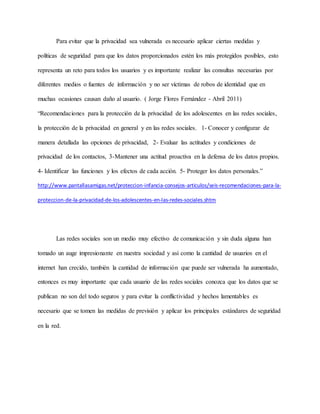 Para evitar que la privacidad sea vulnerada es necesario aplicar ciertas medidas y
políticas de seguridad para que los datos proporcionados estén los más protegidos posibles, esto
representa un reto para todos los usuarios y es importante realizar las consultas necesarias por
diferentes medios o fuentes de información y no ser víctimas de robos de identidad que en
muchas ocasiones causan daño al usuario. ( Jorge Flores Fernández - Abril 2011)
“Recomendaciones para la protección de la privacidad de los adolescentes en las redes sociales,
la protección de la privacidad en general y en las redes sociales. 1- Conocer y configurar de
manera detallada las opciones de privacidad, 2- Evaluar las actitudes y condiciones de
privacidad de los contactos, 3-Mantener una actitud proactiva en la defensa de los datos propios.
4- Identificar las funciones y los efectos de cada acción. 5- Proteger los datos personales.”
http://www.pantallasamigas.net/proteccion-infancia-consejos-articulos/seis-recomendaciones-para-la-
proteccion-de-la-privacidad-de-los-adolescentes-en-las-redes-sociales.shtm
Las redes sociales son un medio muy efectivo de comunicación y sin duda alguna han
tomado un auge impresionante en nuestra sociedad y así como la cantidad de usuarios en el
internet han crecido, también la cantidad de información que puede ser vulnerada ha aumentado,
entonces es muy importante que cada usuario de las redes sociales conozca que los datos que se
publican no son del todo seguros y para evitar la conflictividad y hechos lamentables es
necesario que se tomen las medidas de previsión y aplicar los principales estándares de seguridad
en la red.
 