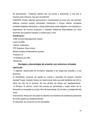10
de aprovecharlo... Cualquier sistema que nos ayude a optimizarlo, y más aún si
requiere poco esfuerzo, hay que considerarlo
FUNCIÓN. Existen algunas aplicaciones o herramientas de autor que nos permiten
elaborar nuestras propias actividades interactivas o incluso diseñar completas
Unidades Digitales Interactivas. Estas aplicaciones están dirigidas a uso educativo y
disponemos de muchos proyectos o unidades didácticas desarrolladas por otros
docentes que podemos adoptar a nuestra aula y nivel.
Clasificación.
CMS (Content Managementv Sistem.
Lector de RSS.
Edición multimedia.
FTP Gratuitos. Disco virtual.
Redes sociales. Marcadores sociales.
Publicar 2.0
A cortadores de URL.
Streaming.
Ventajas y desventajas de enseñar con entornos virtuales
VENTAJAS
1) Agilidad: Oportunidad de formación adaptada a las exigencias actuales y a las
personas.
2) Flexibilidad: Ausencia de rigidez en cuanto a requisitos de espacio (¿dónde
estudiar?) lugar, traslado; tiempo sin restricciones dado que está habilitado las 24 hrs.
todos los días de la semana. No hay pérdida de tiempo por desplazamiento.
3) Eficacia. El alumno, centro del proceso de aprendizaje y sujeto activo de su
formación va respetado su propio ritmo de aprendizaje. Es el motor y protagonista del
curso.
4) Economía. Reducción de costos en relación con el sistema de enseñanza presencial
Se evitan gastos por desplazamientos.
5) Velocidad: de corrección en las actividades.
 