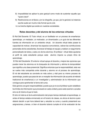 12
8) Imposibilidad de aplicar lo para gestual como modo de sustentar aquello que
"quiero decir".
9) Restricciones en el léxico y en la ortografía, ya que, por lo general, la instancia
escrita suele ser mucho más formal que la oral.
10) La brecha digital que existe en nuestras sociedades.
Roles docentes y del alumno de los entornos virtuales
El Rol Del Docente: El Tutor virtual, es un facilitador en un proceso de enseñanza-
aprendizaje, un mediador, un motivador, un dinamizador y un guía de las diferentes
fuentes de información en un ambiente virtual. Un docente virtual debe poseer la
capacidad de motivar, dinamizar los espacios comunitarios, valorar las contribuciones
personales de los estudiantes, favorecer el trabajo en equipo y realizar un seguimiento
personalizado de todos y cada uno de los alumnos. El profesor virtual debe ajustarse
al perfil de cada estudiante porque cada alumno impone su propio ritmo de
aprendizaje.
El Rol del Estudiante: El entorno virtual apoya al docente y mejora las opciones que
pueden tener los alumnos en la búsqueda de información y elimina la temporalidad
que significa una clase presencial. Significa entonces que la responsabilidad, esta vez
se vuelve más compartida entre docente y alumno en el proceso de aprendizaje.
El rol del estudiante se convierte en más activo y vital para su mismo proceso de
aprendizaje, puesto que pasa de ser un receptor de información (de acuerdo al método
tradicional de enseñanza) a un investigador y administrador de la información que
consigue para aprehender el tema del curso.
Esto genera una gran responsabilidad, puesto que ya no es el profesor quien establece
los límites de información que procesará en cada unidad y para cada examen o prueba
sino es él mismo el que lo hará.
El otro rol vital es el de la administración del propio tiempo dedicado al aprendizaje. si
antes el tiempo estaba enmarcado en el horario de clases, es ahora el alumno quien
deberá decidir a qué hora deberá leer y estudiar su curso y cuando presentará sus
asignaciones y tareas. si bien el docente todavía cumple el rol de evaluador de las
 