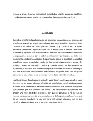 13
pruebas y tareas, el alumno podrá decidir la calidad de relación que desee establecer
con el docente como proveedor de experiencia y de esclarecimiento de duda
Conclusión
Considero importante la aplicación de las siguientes estrategias en los procesos de
enseñanza aprendizaje en entornos virtuales. Actualmente existen nuevos modelos
Educativos apoyados en Tecnologías de Información y Comunicación. Se deben
establecer prioridades organizacionales en la Universidad o centros educativos
buscando un equilibrio en el cumplimiento de metas de los administradores con los de
la organización, contando con la debida socialización y participación de todos sus
funcionarios .Los Entornos Virtuales de Aprendizaje son en la actualidad el arquetipo
tecnológico que da sustento funcional a las diversas iniciativas de tele formación. Sin
embargo, desde su concepción, diseño y posterior empleo en los procesos de
aprendizaje, Considerar este requerimiento puede orientar el uso de estas tecnologías
más allá de los usos convencionales como simples máquinas, hacia una en que se
contemple al aprendizaje como el principal motivo de su inclusión educativa.
Las Herramientas Digitales siempre estarán presentes en nuestra vida, nosotras como
futuras docentes tenemos la meta o finalidad de enseñarles a los niños más pequeños
el uso de estas herramientas de forma correcta y haciendo que aprendan y tengan un
conocimiento que más adelante les servirá. Las herramientas tecnológicas, nos
ofrecen una mejor calidad de educación, pero pueden perjudicar si no se usan de
manera correcta, depende de uno como alumno o de los profesores hacer buen uso
de los recursos didácticos, ya que son parte del proceso educativo, que no solo
beneficia a la educación si no a la sociedad en su colectividad.
 