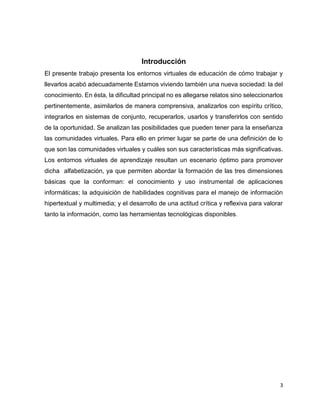 3
Introducción
El presente trabajo presenta los entornos virtuales de educación de cómo trabajar y
llevarlos acabó adecuadamente Estamos viviendo también una nueva sociedad: la del
conocimiento. En ésta, la dificultad principal no es allegarse relatos sino seleccionarlos
pertinentemente, asimilarlos de manera comprensiva, analizarlos con espíritu crítico,
integrarlos en sistemas de conjunto, recuperarlos, usarlos y transferirlos con sentido
de la oportunidad. Se analizan las posibilidades que pueden tener para la enseñanza
las comunidades virtuales. Para ello en primer lugar se parte de una definición de lo
que son las comunidades virtuales y cuáles son sus características más significativas.
Los entornos virtuales de aprendizaje resultan un escenario óptimo para promover
dicha alfabetización, ya que permiten abordar la formación de las tres dimensiones
básicas que la conforman: el conocimiento y uso instrumental de aplicaciones
informáticas; la adquisición de habilidades cognitivas para el manejo de información
hipertextual y multimedia; y el desarrollo de una actitud crítica y reflexiva para valorar
tanto la información, como las herramientas tecnológicas disponibles.
 