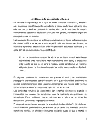 4
Ambientes de aprendizaje virtuales
Un ambiente de aprendizaje es el lugar en donde confluyen estudiantes y docentes
para interactuar psicológicamente con relación a ciertos contenidos, utilizando para
ello métodos y técnicas previamente establecidos con la intención de adquirir
conocimientos, desarrollar habilidades, actitudes y en general, incrementar algún tipo
de capacidad o competencia.
La importancia del estudio de los ambientes virtuales de aprendizaje, se les caracteriza
de manera sintética, se expone el caso específico de uno de ellos –ALUNAM–, se
explica la experiencia efectuada así como los principales resultados obtenidos y se
cierra con las conclusiones derivadas del trabajo.
El uso de las plataformas para la educación en línea se está extendiendo
rápidamente tanto en el ámbito internacional como en el local y la expectativa
más realista es que en el corto o mediano plazo constituirán un referente
obligado dentro del funcionamiento de las instituciones escolares (Barberà,
2004).
En algunas ocasiones las plataformas son puestas al servicio de modalidades
pedagógicas presenciales o semipresenciales, por lo que se dispone de ellas como un
recurso complementario; en otras ocasiones, sin embargo, y de manera cada vez más
frecuente dentro del medio universitario mexicano, se les adopta.
Los ambientes virtuales de aprendizaje son entornos informáticos digitales e
inmateriales que proveen las condiciones para la realización de actividades de
aprendizaje. Estos ambientes pueden utilizarse en la educación en todas las
modalidades (presencial, no presencial o mixta).
El desarrollo de ambientes virtuales de aprendizaje implica el diseño de interfaces.
Dichas interfaces pueden reflejar, en el mejor de los casos, una propuesta didáctica
claramente definida. Sin embargo, en muchas ocasiones puede ser que la interfaz se
 