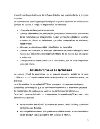 5
encuentre desligada totalmente del enfoque didáctico que se pretende dar al proyecto
educativo.
En un ambiente de aprendizaje los profesores piensan y toman decisiones en torno al diseño
y empleo del espacio, el tiempo y la disposición de los materiales:
 cómo debe ser la organización espacial
 cómo va a ser la selección, elaboración y disposición (accesibilidad y visibilidad)
de los materiales para el aprendizaje (según un modelo pedagógico, teniendo
en cuenta las diferencias individuales y grupales, y adecuados a los intereses y
necesidades)
 cómo van a estar almacenados y clasificados los materiales
 cómo se van a manejar los mensajes y la información dentro del espacio de tal
manera que están claras las responsabilidades del tal manera que se propicie
la autonomía
 cómo propiciar las interacciones con el conocimiento, con los otros compañeros
y consigo mismo.
Entornos virtuales de aprendizaje
Un entorno virtual de aprendizaje es un espacio educativo alojado en la web,
conformado por un conjunto de herramientas informáticas que posibilitan la interacción
didáctica.
Un entorno virtual de aprendizaje (EVA) es un espacio con accesos restringidos,
concebido y diseñado para que las personas que acceden a él desarrollen procesos
de incorporación de habilidades y saberes, mediante sistemas telemáticos.
De acuerdo con esta definición, un entorno virtual de aprendizaje (EVA) posee cuatro
características básicas:
 es un ambiente electrónico, no material en sentido físico, creado y constituido
por tecnologías digitales.
 está hospedado en la red y se puede tener acceso remoto a sus contenidos a
través de algún tipo de dispositivo con conexión a Internet.
 