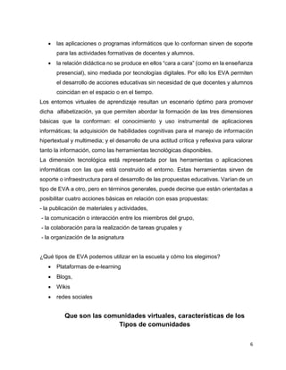6
 las aplicaciones o programas informáticos que lo conforman sirven de soporte
para las actividades formativas de docentes y alumnos.
 la relación didáctica no se produce en ellos “cara a cara” (como en la enseñanza
presencial), sino mediada por tecnologías digitales. Por ello los EVA permiten
el desarrollo de acciones educativas sin necesidad de que docentes y alumnos
coincidan en el espacio o en el tiempo.
Los entornos virtuales de aprendizaje resultan un escenario óptimo para promover
dicha alfabetización, ya que permiten abordar la formación de las tres dimensiones
básicas que la conforman: el conocimiento y uso instrumental de aplicaciones
informáticas; la adquisición de habilidades cognitivas para el manejo de información
hipertextual y multimedia; y el desarrollo de una actitud crítica y reflexiva para valorar
tanto la información, como las herramientas tecnológicas disponibles.
La dimensión tecnológica está representada por las herramientas o aplicaciones
informáticas con las que está construido el entorno. Estas herramientas sirven de
soporte o infraestructura para el desarrollo de las propuestas educativas. Varían de un
tipo de EVA a otro, pero en términos generales, puede decirse que están orientadas a
posibilitar cuatro acciones básicas en relación con esas propuestas:
- la publicación de materiales y actividades,
- la comunicación o interacción entre los miembros del grupo,
- la colaboración para la realización de tareas grupales y
- la organización de la asignatura
¿Qué tipos de EVA podemos utilizar en la escuela y cómo los elegimos?
 Plataformas de e-learning
 Blogs,
 Wikis
 redes sociales
Que son las comunidades virtuales, características de los
Tipos de comunidades
 