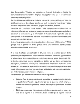 7
Las Comunidades Virtuales son espacios en Internet destinados a facilitar la
comunicación entre los miembros del grupo al que pertenecen y que se encuentran en
distintos puntos geográficos.
Así, los integrantes colaboran a través de medios de comunicación como listas de
distribución, grupos de noticias, canales de chat, mensajería instantánea y otros
recursos compartidos como bibliotecas, juegos, documentos, etcétera.
Dentro de una Comunidad Virtual, existen 2 tipos de roles que son asignados a los
miembros del grupo, por un lado se encuentran los administradores que manipulan y
coordinan la comunicación y la información de la comunidad y por otro lado los
participantes, que emplean los recursos proporcionados por el administrador para
llevar a cabo los fines definido.
Uno de los grupos virtuales más empleados dentro del mundo del Internet es T1MSN
groups, que te permite de forma gratuita crear una comunidad donde puedes
intercambiar información de todo tipo.
A la hora de ofrecer una definición de CV, nos vamos a encontrar con un doble
problema, por una parte con la propia definición del término comunidad, y por otra con
la referencia del término virtual. Respecto al primero, y como señala Baym (2002, 55),
el término comunidad es muy complejo de definir, "ya que tiene connotaciones
descriptivas, normativas e ideológicas y abarca tanto dimensiones materiales como
simbólicas." Por decirlo en otros términos, su definición no es unívoca y puede hacerse
desde diferentes perspectivas, que van desde la ideológica a la pragmática y técnica,
sin olvidarnos de sus connotaciones religiosas.
Los elementos que definen una comunidad son los siguientes:
 Objetivo: Es el fin común por el que la comunidad se crea y el objetivo, también
se puede llamar "objetivo aglutinante" por ser el que une a todo el grupo.
Además del objetivo aglutinante también hay objetivos personales de cada
individuo.
 Objetivos personales: No necesariamente tienen que coincidir en todo o en
parte con el objetivo de la comunidad. Suele suceder que el objetivo personal
 