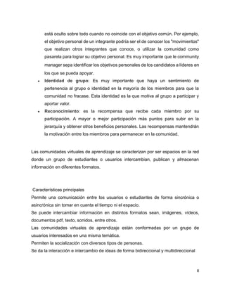8
está oculto sobre todo cuando no coincide con el objetivo común. Por ejemplo,
el objetivo personal de un integrante podría ser el de conocer los "movimientos"
que realizan otros integrantes que conoce, o utilizar la comunidad como
pasarela para lograr su objetivo personal. Es muy importante que le community
manager sepa identificar los objetivos personales de los candidatos a líderes en
los que se pueda apoyar.
 Identidad de grupo: Es muy importante que haya un sentimiento de
pertenencia al grupo o identidad en la mayoría de los miembros para que la
comunidad no fracase. Esta identidad es la que motiva al grupo a participar y
aportar valor.
 Reconocimiento: es la recompensa que recibe cada miembro por su
participación. A mayor o mejor participación más puntos para subir en la
jerarquía y obtener otros beneficios personales. Las recompensas mantendrán
la motivación entre los miembros para permanecer en la comunidad.
Las comunidades virtuales de aprendizaje se caracterizan por ser espacios en la red
donde un grupo de estudiantes o usuarios intercambian, publican y almacenan
información en diferentes formatos.
Características principales
Permite una comunicación entre los usuarios o estudiantes de forma sincrónica o
asincrónica sin tomar en cuenta el tiempo ni el espacio.
Se puede intercambiar información en distintos formatos sean, imágenes, vídeos,
documentos pdf, texto, sonidos, entre otros.
Las comunidades virtuales de aprendizaje están conformadas por un grupo de
usuarios interesados en una misma temática.
Permiten la socialización con diversos tipos de personas.
Se da la interacción e intercambio de ideas de forma bidireccional y multidireccional
 