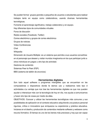 9
Se pueden formar grupos grandes o pequeños de usuarios o estudiantes para realizar
trabajos tanto en equipo como colaborativos, usando diversas herramientas
tecnológicas.
Fomente el aprendizaje significativo, trabajo colaborativo y en equipo.
Hay diferentes tipos de comunidades virtuales
Foros de discusión
Redes sociales (Facebook, Twitter)
Correo electrónico y grupos de correo electrónico
Grupos de noticias
Video Conferencias
Chat
Wikipedia
Dimensión de Usuario Múltiple: es un sistema que permite a sus usuarios convertirse
en el personaje que deseen y visitar mundos imaginarios en los que participar junto a
otros individuos en juegos u otro tipo de actividad.
Gestores de contenido
Sistemas Peer to Peer (P2P)
BBS (sistema de tablón de anuncios)
Herramientas digitales
Son todo aquel software o programas intangibles que se encuentran en las
computadoras o dispositivos donde le damos uso y realizamos todo tipo d
actividades.La ventaja que nos trae las herramientas digitales es que nos pueden
ayudar a interactuar más con la tecnología de hoy en día, nos ayuda a comunicarnos
y hacer otro tipo de cosas por medio de ellas.
OBJETIVOS. Conocer y utilizar las herramientas tecnológicas más comunes y sus
posibilidades de aplicación en el contexto educativo adquiriendo una postura personal
rigurosa, crítica e innovadora que enriquezca su experiencia y práctica educativa.
Iniciarse en el diseño y producción de contenidos mediante software y webware como
recurso formativo. El tiempo es uno de los bienes más preciosos y hay que ser capaz
 