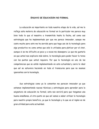 ENSAYO DE EDUCACION NO FORMAL La educación es importante en toda nuestra etapa de la vida, así me lo refleja esta materia de educación no formal en lo particular me parece muy bien todo lo que el maestro a transmitido hasta la fecha, así como sus estrategias que ha implementado por que me parece innovador, aunque me costo mucho pero esto me ha servido para que haga uso de la tecnología para algo productivo no como antes que solo lo utilizaba para platicar por el chat, aunque si se me dificulta un poco y a veces me desespera. Lo que me gustaría es que usted nos explicara más sobre, la tecnología para poder hacer la tarea con los puntos que usted requiere. Por que la tecnología es uno de las competencias que se están implementando en esta actualidad y seria lo ideal que así se estuviera haciendo en todo el transcurso para que no seamos ignorantes con la tecnología. Sus estrategias como ya le comenten me parecen innovador ya que estamos implementando nuevas técnicas y estrategias para aprender para la asignatura de educación no formal, esta nos servirá para que tengamos una buena enseñanza, el otro punto es que así vamos a saber utilizar la tecnología para nuestro propio beneficio, ya que la tecnología y lo que es el ingles es de gran utilidad para esta actualidad.  Su finalidad de esta asignatura es que nosotros como pedagogos conozcamos los diferentes preámbulos de la educación no formal así como sus pross y sus contras que esta conlleva, pasando de lo que aprendí durante toda esta unidad es que la educación no es nada más de lo que aprendemos en una institución o en un sistema educativo; esta educación es como un taller, una escuela de costura o de cocina y esta nos ayuda y va de la mano con nuestras habilidades que tengamos y las que vamos desarrollando en ese transcurso, estas nos sirve para que nosotros seamos capaz de enfrentarnos a las demandas de la sociedad,  ya que la educación no formal es unos de los factores que nos facilita para obtener un trabajo, por que esta no te exige una certificación como la educación formal, la educación no formal nos sirve para que nosotros nos  podamos  solventarnos ante la sociedad. La educación informal es lo que aprendemos en un grupo familiar, con los amigos, nos sirve para nuestra vida, como las experiencias, esta no se da tampoco en una escuela ni mucho menos se da una certificación.  Las competencias son indispensables para la vida de todo ser humano por que nos sirve para podernos desarrollar en la vida pero en el campo productivo, estas son habilidades, capacidades, destrezas que bien los podemos desarrollar con el tiempo o no, existen varios tipos de competencias que son las manejo de números ; esta es de si sabe uno administrar, calcular, sumar, multiplicar, también esta la lectura y escritura que es de si uno sabe leer, redactar con esta misma nos conlleva a saber entender, que también se da cuando un alumno puede expresarse frente a un publico. Unas de las otras competencias es la de trabajar por equipo es uno de que se debería de aplicar en las escuelas, en el trabajo por que esta es muy importante para que todo ser humano tenga esa disposición para poder trabajar con una organización y con armonía por equipo. Aquí se también se vio de los procesos cognitivos como todos nosotros que somos seres humanos tenemos esa capacidad para procesar cada información pero siempre va depender de cada uno de cómo podemos razonar, comprender, claro cada ser humano es dueño de sus pensamientos y de sus propias capacidades, pero la percepción, el juicio, el razonamiento para interpretar las cosas son distintas. Por ultimo el tema del albergue para mi en lo particular me pareció una buena idea ir al albergue, para nuestras actividades que realice en el albergue niño del futuro ”El Buen Samaritano” A.C, con lo que a mi respecta siento que todo lo que hice fue con buena actitud, siempre estuve dispuesta a ayudar a los niños, y que bueno que usted nos puso esa actividad para que nosotros concienticemos  de los grupos vulnerables, a si mismo  que nos demos cuenta de que nosotros contamos con una familia y no lo valoramos como debe de ser y que tenemos ese sustento tanto de amor, seguridad y un soporte económico. Todo esto es lo que he aprendido hasta ahora y espero aprender más en la asignatura y en el transcurso del tiempo, ya que todo lo que usted nos enseña es primordial. Lo que dejo aquí en el ensayo es lo que usted me ha dejado para enriquecer mi aprendizaje, es lo mas importante y esencial. 