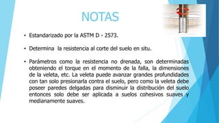 NOTAS
• Estandarizado por la ASTM D - 2573.
• Determina la resistencia al corte del suelo en situ.
• Parámetros como la resistencia no drenada, son determinadas
obteniendo el torque en el momento de la falla, la dimensiones
de la veleta, etc. La veleta puede avanzar grandes profundidades
con tan solo presionarla contra el suelo, pero como la veleta debe
poseer paredes delgadas para disminuir la distribución del suelo
entonces solo debe ser aplicada a suelos cohesivos suaves y
medianamente suaves.
 