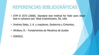 REFERENCIAS BIBLIOGRÁFICAS
• STM D 2573 (2008). Standard test method for field vane shear
test in cohesive soil. West Coshohocken, PA, USA
• Jiménez Salas, J. A. y coautores. Geotecnia y Cimientos.
• Whitlow, R. - Fundamentos de Mecánica de Suelos
• GOOGLE.
 
