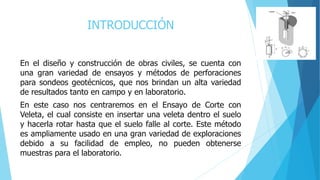 INTRODUCCIÓN
En el diseño y construcción de obras civiles, se cuenta con
una gran variedad de ensayos y métodos de perforaciones
para sondeos geotécnicos, que nos brindan un alta variedad
de resultados tanto en campo y en laboratorio.
En este caso nos centraremos en el Ensayo de Corte con
Veleta, el cual consiste en insertar una veleta dentro el suelo
y hacerla rotar hasta que el suelo falle al corte. Este método
es ampliamente usado en una gran variedad de exploraciones
debido a su facilidad de empleo, no pueden obtenerse
muestras para el laboratorio.
 