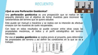 RECUENTO
¿Qué es una Perforación Geotécnica?
Una perforación geotécnica es una prospección que se realiza en un
pequeño diámetro con el objetivo de tomar muestras para reconocer las
características del terreno que se quiere estudiar.
Este puede ser manual o mecánico y se realiza con la intención de efectuar
ensayos con las muestras de suelo recuperadas.
Con base en estos resultados se puede conocer entre otras cosas las
propiedades mecánicas, el índice y el perfil estratigráfico del terreno
estudiado.
Por eso el sondeo geotécnico se realiza previo al proyecto, para determinar
las propiedades del terreno y así definir las condiciones en la que se va a
trabajar.
 