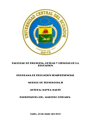 FACULTAD DE FILOSOFIA, LETRAS Y CIENCIAS DE LA
EDUCACION
PROGRAMA DE EDUCACION SEMIPRESENCIAL
MODULO DE TECNOLOGIA II
AUTORA: MAYRA MALTE
FACILITADOR: LIC. MARCELO CHICAIZA
Quito, 29 de junio del 2013
 