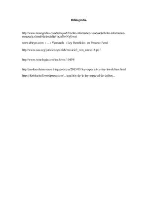 Bibliografía.
http://www.monografias.com/trabajos82/delito-informatico-venezuela/delito-informatico-
venezuela.shtml#delosdelia#ixzz3bvNyEwai
www.drleyes.com › ... › Venezuela › Ley Beneficios en Proceso Penal
http://www.oas.org/juridico/spanish/mesicic3_ven_anexo18.pdf
http://www.venelogia.com/archivos/10459/
http://profesorluisromero.blogspot.com/2013/05/ley-especial-contra-los-delitos.html
https://fcriticaiutll.wordpress.com/.../analisis-de-la-ley-especial-de-delitos...
 