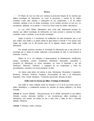 Ensayo.
El Objeto de esta Ley tiene por sustancia la protección integral de los sistemas que
utilicen tecnologías de información, así como la prevención y sanción de los delitos
cometidos contra tales sistemas o cualesquiera de sus componentes, o de los delitos
cometidos mediante el uso de dichas tecnologías, en los términos previstos en esta Ley. Lo
encontramos tipificado en el artículo # 1 de la Ley Penal contra los delitos informáticos.
La Ley sobre Delitos Informáticos tiene como pilar fundamental proteger los
sistemas que utilicen tecnologías de información, así como prevenir y sancionar los delitos
cometidos contra o mediante el uso de tales tecnologías.
Según el artículo # 2 encontramos las definiciones de cada instrumento que se usa
para realizar estos delitos y se puede señalar de igual manera el artículo # 9 de nuestra carta
magna que cumple con lo allí previsto para de la siguiente manera poder definir cada
instrumento.
Por ejemplo podemos encontrar la Tecnología de Información que es una rama de la
tecnología que se dedica al estudio, aplicación y procesamiento de data, lo cual involucra la
obtención, creación,
Dentro de él se ven reflejados el almacenamiento, la administración, modificación,
manejo, movimiento, control, visualización, distribución, intercambio, transmisión o
recepción de información en forma automática, así como el desarrollo y uso del
"hardware", "firmware", "software", y cualquiera de sus componentes y todos los
procedimientos asociados con el procesamiento de data.
Así mismo están dentro del sistema la data, Información, Documento, Computador,
Hardware, Firmware, Software, Programa, Procesamiento de data o de información,
Seguridad, Virus, Tarjeta inteligente, Contraseña (password), Mensaje de datos.
Delitos contra los sistemas que utilizan Tecnologías de Información.
Este delito lo vemos reflejado desde los artículos 6 al 12 de la Ley Penal contra los
delitos informáticos, a continuación mostrare los artículos de manera tipificada y de forma
resumida.
Artículo 6: Acceso indebido. Toda persona que sin la debida autorización la que hubiere
obtenido, acceda, intercepte, interfiera o use un sistema que utilice tecnologías de
información, será penado con prisión de uno a cinco años y multa de diez a cincuenta
unidades tributarias.
Artículo 7: Sabotaje o daño a sistemas.
 