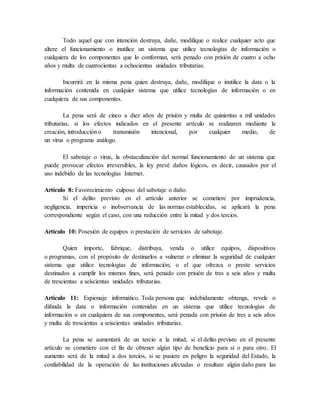 Todo aquel que con intención destruya, dañe, modifique o realice cualquier acto que
altere el funcionamiento o inutilice un sistema que utilice tecnologías de información o
cualquiera de los componentes que lo conforman, será penado con prisión de cuatro a ocho
años y multa de cuatrocientas a ochocientas unidades tributarias.
Incurrirá en la misma pena quien destruya, dañe, modifique o inutilice la data o la
información contenida en cualquier sistema que utilice tecnologías de información o en
cualquiera de sus componentes.
La pena será de cinco a diez años de prisión y multa de quinientas a mil unidades
tributarias, si los efectos indicados en el presente artículo se realizaren mediante la
creación, introducción o transmisión intencional, por cualquier medio, de
un virus o programa análogo.
El sabotaje o virus, la obstaculización del normal funcionamiento de un sistema que
puede provocar efectos irreversibles, la ley prevé daños lógicos, es decir, causados por el
uso indebido de las tecnologías Internet.
Artículo 8: Favorecimiento culposo del sabotaje o daño.
Si el delito previsto en el artículo anterior se cometiere por imprudencia,
negligencia, impericia o inobservancia de las normas establecidas, se aplicará la pena
correspondiente según el caso, con una reducción entre la mitad y dos tercios.
Artículo 10: Posesión de equipos o prestación de servicios de sabotaje.
Quien importe, fabrique, distribuya, venda o utilice equipos, dispositivos
o programas, con el propósito de destinarlos a vulnerar o eliminar la seguridad de cualquier
sistema que utilice tecnologías de información; o el que ofrezca o preste servicios
destinados a cumplir los mismos fines, será penado con prisión de tres a seis años y multa
de trescientas a seiscientas unidades tributarias.
Artículo 11: Espionaje informático. Toda persona que indebidamente obtenga, revele o
difunda la data o información contenidas en un sistema que utilice tecnologías de
información o en cualquiera de sus componentes, será penada con prisión de tres a seis años
y multa de trescientas a seiscientas unidades tributarias.
La pena se aumentará de un tercio a la mitad, si el delito previsto en el presente
artículo se cometiere con el fin de obtener algún tipo de beneficio para sí o para otro. El
aumento será de la mitad a dos tercios, si se pusiere en peligro la seguridad del Estado, la
confiabilidad de la operación de las instituciones afectadas o resultare algún daño para las
 
