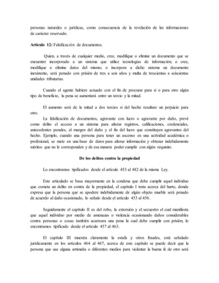 personas naturales o jurídicas, como consecuencia de la revelación de las informaciones
de carácter reservado.
Artículo 12: Falsificación de documentos.
Quien, a través de cualquier medio, cree, modifique o elimine un documento que se
encuentre incorporado a un sistema que utilice tecnologías de información; o cree,
modifique o elimine datos del mismo; o incorpore a dicho sistema un documento
inexistente, será penado con prisión de tres a seis años y multa de trescientas a seiscientas
unidades tributarias.
Cuando el agente hubiere actuado con el fin de procurar para sí o para otro algún
tipo de beneficio, la pena se aumentará entre un tercio y la mitad.
El aumento será de la mitad a dos tercios si del hecho resultare un perjuicio para
otro.
La falsificación de documentos, agravante con lucro o agravante por daño, prevé
como delito el acceso a un sistema para alterar registros, calificaciones, credenciales,
antecedentes penales, al margen del daño y el fin del lucro que constituyen agravantes del
hecho. Ejemplo, cuando una persona para tener un ascenso en una actividad académica o
profesional, se mete en una base de datos para alterar información y obtener indebidamente
méritos que no le corresponden y de esa manera poder cumplir con algún requisito.
De los delitos contra la propiedad
Lo encontramos tipificados desde el artículo 453 al 482 de la misma Ley.
Este articulado se basa mayormente en la condena que debe cumplir aquel individuo
que cometa un delito en contra de la propiedad, el capítulo I trata acerca del hurto, donde
expresa que la persona que se apodere indebidamente de algún objeto mueble será penado
de acuerdo al daño ocasionado, lo señalo desde el artículo 453 al 456.
Seguidamente el capítulo II es del robo, la extorsión y el secuestro el cual manifiesta
que aquel individuo por medio de amenazas o violencia ocasionando daños considerables
contra personas o cosas también acarreara una pena la cual debe cumplir con prisión; lo
encontramos tipificado desde el artículo 457 al 463.
El capítulo III muestra claramente la estafa y otros fraudes, está señalado
jurídicamente en los artículos 464 al 467, acerca de este capítulo se puede decir que la
persona que use alguna artimaña o diferentes medios para violentar la buena fe de otro será
 
