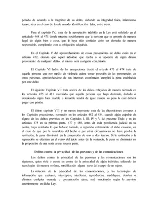 penado de acuerdo a la magnitud de su delito, dañando su integridad física, infundiendo
temor, si es en el caso de fraude usando identificación falsa, entre otros.
Para el capítulo IV, trata de la apropiación indebida en la Ley está señalado en el
articulado 468 al 471 donde muestra notablemente que la persona que se apropie de manera
ilegal de algún bien o cosa, que le haya sido confiado debe ser devuelta de manera
responsable, cumpliendo con su obligación adquirida.
En el Capítulo V del aprovechamiento de cosas provenientes de delito están en el
artículo 472, citando que aquel individuo que reciba o se apodere de algún dinero
proveniente de cualquier delito, el mismo será castigado con prisión
El Capítulo VI habla de las usurpaciones desde el artículo 473 al 474 trata de
aquella persona que por medio de violencia quiera tomar posesión de las pertenencias de
otras personas, aprovechándose de sus intereses económicos cumplirá la pena establecida
por este delito
El siguiente Capítulo VII trata acerca de los daños reflejados de manera normada en
los artículos 475 al 481 marcando que aquella persona que haya destruido, dañado o
deteriorado algún bien mueble o inmueble tendrá de igual manera su pena la cual deberá
pagar con prisión.
El último capítulo VIII y no menos importante trata de las disposiciones comunes a
los Capítulos precedentes, normados en los artículos 482 al 484, cuando algún culpable de
alguno de los delitos previstos en los Capítulos I, III, IV y V del presente Título y en los
artículos 475 en su primera parte, 477 y 480, antes de toda providencia judicial en su
contra, haya restituido lo que hubiese tomado, o reparado enteramente el daño causado, en
el caso de que por la naturaleza del hecho o por otras circunstancias no fuere posible la
restitución, la pena disminuirá en la proporción de uno a dos tercios. Si la restitución o la
reparación se efectúan en el curso del juicio antes de la sentencia, la pena se disminuirá en
la proporción de una sexta a una tercera parte.
Delitos contra la privacidad de las personas y de las comunicaciones
Los delitos contra la privacidad de las personas y las comunicaciones son los
siguientes, quien viole o atente en contra de la privacidad de algún individuo, utilizando las
tecnologías de manera errónea, modificando alguna parte del cuerpo de un sujeto.
La violación de la privacidad de las comunicaciones, y las tecnologías de
información que capturen, intercepten, interfieran, reproduzcan, modifiquen, desvíen o
eliminen cualquier mensaje o comunicación ajena, será sancionado según lo previsto
anteriormente en dicha Ley.
 