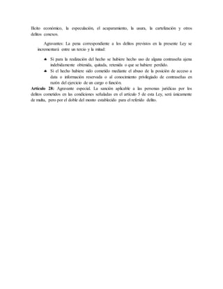 Ilícito económico, la especulación, el acaparamiento, la usura, la cartelización y otros
delitos conexos.
Agravantes: La pena correspondiente a los delitos previstos en la presente Ley se
incrementará entre un tercio y la mitad:
 Si para la realización del hecho se hubiere hecho uso de alguna contraseña ajena
indebidamente obtenida, quitada, retenida o que se hubiere perdido.
 Si el hecho hubiere sido cometido mediante el abuso de la posición de acceso a
data o información reservada o al conocimiento privilegiado de contraseñas en
razón del ejercicio de un cargo o función.
Artículo 28: Agravante especial. La sanción aplicable a las personas jurídicas por los
delitos cometidos en las condiciones señaladas en el artículo 5 de esta Ley, será únicamente
de multa, pero por el doble del monto establecido para el referido delito.
 