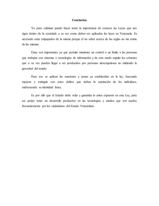 Conclusión.
Ya para culminar puedo hacer notar la importancia de conocer las Leyes que nos
rigen dentro de la sociedad, a su vez como deben ser aplicadas las leyes en Venezuela. Es
necesario estar empapados de la misma porque el no saber acerca de las reglas no me exime
de las mismas.
Estas son importantes ya que permite mantener un control o un límite a las personas
que trabajan con sistemas o tecnologías de información y de esto modo regular los crímenes
que a su vez pueden llegar a ser producidos por personas inescrupulosas no midiendo la
gravedad del asunto.
Para eso se aplican las sanciones y penas ya establecidas en la ley, buscando
mejorar y extinguir con estos delitos que dañan la reputación de los individuos,
malversando su identidad física.
Es por ello que el Estado debe velar y garantiza lo antes expuesto en esta Ley, para
así poder tener un desarrollo productivo en las tecnologías y medios que son usados
frecuentemente por los ciudadanos del Estado Venezolano.
 