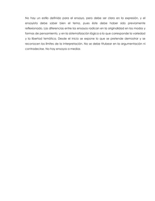 No hay un estilo definido para el ensayo, pero debe ser claro en la expresión, y el
ensayista debe saber bien el tema, pues éste debe haber sido previamente
reflexionado. Las diferencias entre los ensayos radican en la originalidad en los modos y
formas de pensamiento, y en la sistematización lógica a lo que corresponde la variedad
y la libertad temática. Desde el inicio se expone lo que se pretende demostrar y se
reconocen los límites de la interpretación. No se debe titubear en la argumentación ni
contradecirse. No hay ensayos a medias
 