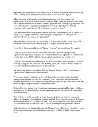 Agustín podría haber sido tú, o yo. Su historia es la historia de muchos emprendedores que
contra viento y marea están construyendo el mundo de la economía digital.
"Hace menos de un año estaba sin trabajo cuando se me ocurrió contactar a los
organizadores de la Feria Internacional de Santiago, FISA. Tomé un teléfono y pedí hablar
con el gerente de servicios al cliente. No sabía quién era, pero llamé igual, y me dieron con
Juan Carlos Cuellar. Mi propuesta era generar un catálogo digital en CD Rom de
expositores y les gustó, así que Ok lo hicimos y genial tuvo éxito!".
Pero Agustín sufrió en carne propia algo que angustia a los emprendedores "Claro les di la
idea y al poco tiempo contrataron un diseñador y ahora generan los catálogos ellos
mismos". "Bueno que más da hay que seguir".
"Buscaba algo que hacer, en casa me sobraba el tiempo así que hable con un tío y le dije:
compremos un computador, sin tener muy en claro para que lo iba a utilizar".
Y este fue el disparador del proyecto "Ferias y Eventos", que actualmente lleva a cabo.
"A los pocos días me acordé del tema de las ferias. En Chile son súper pocos los
organizadores de eventos así que no me costaría nada llamarlos y pedirles el calendario de
eventos para el año 2000, y podría ofrecer esa información en una página web".
Lo hizo, y además avanzó en la organización de lo que después sería su empresa: "llamé a
un ISP y le pregunté por conexión, FTP, Hosting, email, etc. y con 30 dólares compré lo
necesario. También asumí ese mismo costo mensual".
Así nació www.exponet.com.cl una Web con datos de ferias en Chile, organizadores, y
algunos datos importantes del mercado local.
Pero cuando alguien va a lanzar un proyecto hay ciertas preguntas básicas que debe
hacerse, como quienes van a ser sus visitantes y si hay suficientes como para sostener el
negocio. Agustín no se hizo esas preguntas y pronto comprendió que Chile era un mercado
demasiado pequeño para soportar su emprendimiento.
"Estaba feliz pero cuando tuve el contenido me di cuenta que en total las ferias en Chile no
superaban las 50". Esto lo llevó a ampliar su oferta y obtener información de otros países
latinoamericanos.
Pero el dinero se acaba y Agustín tuvo que buscar trabajo en una empresa para poder
sobrevivir hasta que volvió a chocar con otra realidad: llevar a cabo un proyecto de Internet
requiere dedicación 24/7, es decir, full time. "Para llevar adelante mi sitio tenía que estar
todo el día buscando información" con lo cual no pudo seguir trabajando para terceros.
"Además justo en esa fecha estaba naciendo Mercantil.com y Patagon.cl y con ello el boom
de las punto com a nivel internacional con gran fuerza en Chile, y decidí lanzarme con
todo".
 