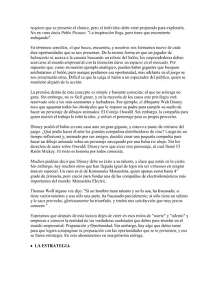 requiere que se presente el chance, pero el individuo debe estar preparado para explotarla.
No en vano decía Pablo Picasso: "La inspiración llega, pero tiene que encontrarte
trabajando".
En términos sencillos, el que busca, encuentra, y nosotros nos formamos nueve de cada
diez oportunidades que se nos presentan. De la misma forma en que un jugador de
baloncesto se acerca a la canasta buscando un rebote del balón, los emprendedores deben
acercarse al mundo empresarial con la intención darse un espacio en el mercado. Por
supuesto que, como en nuestro ejemplo analógico, pueden haber gigantes que busquen
arrebatarnos el balón, pero aunque perdamos esa oportunidad, más adelante en el juego se
nos presentarán otras. Difícil es que la caiga el balón a un espectador del público, quien se
mantiene alejado de la acción.
La premisa detrás de este concepto es simple y bastante conocida: el que no arriesga no
gana. Sin embargo, no es fácil ganar, y en la mayoría de los casos este privilegio está
reservado sólo a los más constantes y luchadores. Por ejemplo, el dibujante Walt Disney
tuvo que aguantar todos los obstáculos que le impuso su padre para cumplir su sueño de
hacer un personaje de dibujos animados: El Conejo Oswald. Sin embargo, la compañía para
quien realizó el trabajo le robó la idea, y utilizó el personaje para su propio provecho.
Disney perdió el balón en este caso ante un gran gigante, y estuvo a punto de retirarse del
juego. ¿Qué podía hacer él ante las grandes compañías distribuidoras de cine? Luego de un
tiempo reflexionó y, animado por sus amigos, decidió crear una pequeña compañía para
hacer un dibujo animado sobre un personaje navegando por una balsa río abajo. Sin los
derechos de autor sobre Oswald, Disney tuvo que crear otro personaje, al cual llamó El
Ratón Mickey. El resto es historia por todos conocida.
Muchos podrían decir que Disney debe su éxito a su talento, y claro que están en lo cierto.
Sin embargo, hay muchos otros que han llegado igual de lejos sin ser virtuosos en ningún
área en especial. Un caso es el de Konousuke Matsushita, quien apenas cursó hasta 4°
grado de primaria, pero creció para fundar una de las compañías de electrodomésticos más
importantes del mundo: Matsushita Electric.
Thomas Wolf alguna vez dijo: "Si un hombre tiene talento y no lo usa, ha fracasado; si
tiene varios talentos y usa sólo una parte, ha fracasado parcialmente; si sólo tiene un talento
y le saca provecho, gloriosamente ha triunfado, y tendrá una satisfacción que muy pocos
conocen " .
Esperamos que después de esta lectura dejes de creer en esos mitos de "suerte" y "talento" y
empieces a conocer la realidad de las verdaderas cualidades que debes para triunfar en el
mundo empresarial: Preparación y Oportunidad. Sin embargo, hay algo que debes tener
para que logres compaginar tu preparación con las oportunidades que se te presenten, y eso
se llama estrategia. En esto ahondaremos en una próxima entrega.
 LA ESTRATEGIA
 