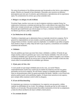 No somos las primeras ni las últimas personas que ha pensado en dar inicio a una empresa
propia. Muchos en el pasado lo han intentado y fracasado, pero nosotros no debemos
preocuparnos por esto; por el contrario, aprovecharemos y aprenderemos de la experiencia
ajena. No cometeremos los errores que ya han cometido otros.
 Delegar o no delegar, he ahí el dilema
En primer lugar, muchas veces una vez que la empresa comienza a agarrar forma, los
empresarios comienzan a contratar personal que lleve a cabo labores más específicas. Pero
debes tener siempre presente que se delegan funciones, pero nunca responsabilidades.
Recuerda que el patrimonio que está en juego es el tuyo, y mantente siempre enterado de
las labores que llevan a cabo tus empleados.
 Las limitaciones de la cobija
También es importante que te administres bien en el período inicial de tu empresa. Por lo
general los emprendedores novatos tienden a justificar grandes gastos con la excusa de
imagen frente al cliente o incentivo para los empleados. La realidad es que debes arroparte
hasta donde te llegue la cobija. Deja de lado lo que tú quieres y concéntrate en la realidad
económica del momento.
 Utilidades
Hay dos palabras que tienes que tener bien claras: utilidades y créditos. El hecho de que
tengas muchas ventas no garantiza que vayas a tener buenas utilidades. Esto sólo será así
cuando las utilidades que te generen las ventas superen los créditos otorgados a tus clientes.
La multiplicación del valor de tus activos por el costo del dinero invertido te dará una idea
exacta sobre la razonabilidad de las utilidades que obtienes.
 Al pan, pan y al vino, vino
A veces puede ser que tengas utilidades pero no las veas. ¿La razón? Bueno,
sorprendentemente resulta muy común que los dueños de empresas mezclan sus gastos
personales con los de la empresa. De esta forma, aunque la compañía genere utilidades,
éstas no alcanzarían para cubrir los gastos personales del dueño. Además, a nivel fiscal esta
práctica podría traerte serios problemas legales. Es bueno tener asesoría en este aspecto,
pero siempre debes mantener control sobre tu chequera.
F. El arte del Benchmarking
Es importante que conozcas a tu competencia. Los negocios son una guerra, y debes
explotar las debilidades de tus rivales. Sin embargo, recuerda que hay un sólo campo de
batalla y es el mercado. Para posicionarte bien debes mantenerte al nivel de tu competencia
y tratar de ofrecer productos de mayor calidad y menor precio.
 Un constante devenir
 