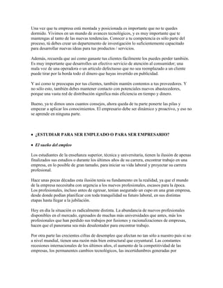 Una vez que tu empresa está montada y posicionada es importante que no te quedes
dormido. Vivimos en un mundo de avances tecnológicos, y es muy importante que te
mantengas al tanto de las nuevas tendencias. Conocer a tu competencia es sólo parte del
proceso, tú debes crear un departemento de investigación lo suficientemente capacitado
para desarrollar nuevas ideas para tus productos / servicios.
Además, recuerda que así como ganaste tus clientes fácilmente los puedes perder también.
Es muy importante que desarrolles un efectivo servicio de atención al consumidor; una
mala voz de una operadora o un artículo defectuoso que no sea reemplazado a un cliente
puede tirar por la borda todo el dinero que hayas invertido en publicidad.
Y así como te preocupas por tus clientes, también mantén contentos a tus proveedores. Y
no sólo esto, también debes mantener contacto con potenciales nuevos abastecedores,
porque una vasta red de distribución significa más eficiencia en tiempo y dinero.
Bueno, ya te dimos unos cuantos consejos, ahora queda de tu parte ponerte las pilas y
empezar a aplicar los conocimientos. El empresario debe ser dinámico y proactivo, y eso no
se aprende en ninguna parte.
 ¿ESTUDIAR PARA SER EMPLEADO O PARA SER EMPRESARIO?
 El sueño del empleo
Los estudiantes de la enseñanza superior, técnica y universitaria, tienen la ilusión de apenas
finalizados sus estudios o durante los últimos años de su carrera, encontrar trabajo en una
empresa, en lo posible de gran tamaño, para iniciar su vida laboral y proyectar su carrera
profesional.
Hace unas pocas décadas esta ilusión tenía su fundamento en la realidad, ya que el mundo
de la empresa necesitaba con urgencia a los nuevos profesionales, escasos para la época.
Los profesionales, incluso antes de egresar, tenían asegurado un cupo en una gran empresa,
desde donde podían planificar con toda tranquilidad su futuro laboral, en sus distintas
etapas hasta llegar a la jubilación.
Hoy en día la situación es radicalmente distinta. La abundancia de nuevos profesionales
disponibles en el mercado, egresados de muchas más universidades que antes, más los
profesionales que han perdido sus trabajos por fusiones y racionalizaciones de empresas,
hacen que el panorama sea más desalentador para encontrar trabajo.
Por otra parte las crecientes cifras de desempleo que afectan no tan sólo a nuestro país si no
a nivel mundial, tienen una razón más bien estructural que coyuntural. Las constantes
recesiones internacionales de los últimos años, el aumento de la competitividad de las
empresas, los permanentes cambios tecnológicos, las incertidumbres generadas por
 