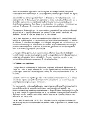 amenazas de cambios legislativos, son sólo algunas de las explicaciones para que los
niveles de cesantía se mantengan en los desesperantes porcentajes por sobre los dos dígitos.
Difícilmente, una empresa que ha reducido su dotación de personal, para ajustarse a los
menores niveles de demanda, volverá a contratar la misma cantidad de trabajadores que ha
despedido, incluso si los niveles de actividad volvieran a los mismos estándares pre
desaceleración, ya que sin duda alguna ya habrá ajustado sus estructuras y optimizado sus
procesos, de tal manera de permitirle sobrevivir en esta época de turbulencia.
Este panorama desalentador por cierto para quienes pretenden abrirse camino en el mundo
laboral, aún no es asumido plenamente por los más jóvenes, quienes mantienen sus
ilusiones y muchos de ellos aún no aterrizan en esta realidad.
Por su parte la mayoría de las universidades continúan preparando a los estudiantes para
trabajar en la gran empresa, en circunstancias que éstas representan menos del 1% del total
de empresas existentes en nuestro país. Los conceptos entregados, los casos estudiados, los
textos que se usan de guías, provienen de una realidad muy diferente a la que con mayor
probabilidad se enfrentarán los futuros profesionales, generando una brecha importante
entre las expectativas generadas y la realidad.
Lo más probable es que los jóvenes profesionales enfrenten la cesantía ilustrada por
bastante tiempo, trabajen en una empresa grande en cargos de menor nivel que el esperado (
para el que teóricamente fueron preparados) o lleguen a prestar sus servicios en una
empresa de menor tamaño, seguramente de estructura familiar.
 Enseñanza pro empleados
La mayoría de los estudiantes y de las personas en general, se plantean la posibilidad de
“algún día” tener su propia empresa, una vez que hayan acumulado suficiente experiencia
y capital para comenzar. Sin embargo en el camino este sueño queda solamente en eso...en
un sueño.
Una de las razones que impiden que estos sueños se transformen en realidad, es la falta de
fomento del espíritu emprendedor en la enseñanza universitaria. Las universidades en
general preparan empleados y no empresarios.
Son muy pocos los centros de la educación superior que consideran el fomento del espíritu
emprendedor dentro de sus mallas curriculares. Menos son las universidades que
contemplan dentro de sus exigencias académicas el desarrollo de un plan de negocios real y
en su lugar piden tesis bastante teóricas, que se van copiando o transmitiendo año tras año y
finalmente, quedan muy bien archivadas en algún lugar, que se consulta solamente para
referenciar una nueva tesis.
Por otra parte, la vinculación efectiva de la universidad con las empresas de tamaño real
son escasas y muy circunstancialmente los alumnos tienen la oportunidad de compartir con
empresarios.
 