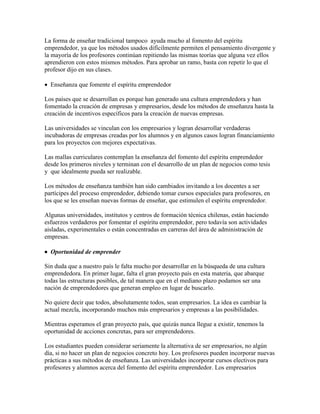 La forma de enseñar tradicional tampoco ayuda mucho al fomento del espíritu
emprendedor, ya que los métodos usados difícilmente permiten el pensamiento divergente y
la mayoría de los profesores continúan repitiendo las mismas teorías que alguna vez ellos
aprendieron con estos mismos métodos. Para aprobar un ramo, basta con repetir lo que el
profesor dijo en sus clases.
 Enseñanza que fomente el espíritu emprendedor
Los países que se desarrollan es porque han generado una cultura emprendedora y han
fomentado la creación de empresas y empresarios, desde los métodos de enseñanza hasta la
creación de incentivos específicos para la creación de nuevas empresas.
Las universidades se vinculan con los empresarios y logran desarrollar verdaderas
incubadoras de empresas creadas por los alumnos y en algunos casos logran financiamiento
para los proyectos con mejores expectativas.
Las mallas curriculares contemplan la enseñanza del fomento del espíritu emprendedor
desde los primeros niveles y terminan con el desarrollo de un plan de negocios como tesis
y que idealmente pueda ser realizable.
Los métodos de enseñanza también han sido cambiados invitando a los docentes a ser
partícipes del proceso emprendedor, debiendo tomar cursos especiales para profesores, en
los que se les enseñan nuevas formas de enseñar, que estimulen el espíritu emprendedor.
Algunas universidades, institutos y centros de formación técnica chilenas, están haciendo
esfuerzos verdaderos por fomentar el espíritu emprendedor, pero todavía son actividades
aisladas, experimentales o están concentradas en carreras del área de administración de
empresas.
 Oportunidad de emprender
Sin duda que a nuestro país le falta mucho por desarrollar en la búsqueda de una cultura
emprendedora. En primer lugar, falta el gran proyecto país en esta materia, que abarque
todas las estructuras posibles, de tal manera que en el mediano plazo podamos ser una
nación de emprendedores que generan empleo en lugar de buscarlo.
No quiere decir que todos, absolutamente todos, sean empresarios. La idea es cambiar la
actual mezcla, incorporando muchos más empresarios y empresas a las posibilidades.
Mientras esperamos el gran proyecto país, que quizás nunca llegue a existir, tenemos la
oportunidad de acciones concretas, para ser emprendedores.
Los estudiantes pueden considerar seriamente la alternativa de ser empresarios, no algún
día, si no hacer un plan de negocios concreto hoy. Los profesores pueden incorporar nuevas
prácticas a sus métodos de enseñanza. Las universidades incorporar cursos electivos para
profesores y alumnos acerca del fomento del espíritu emprendedor. Los empresarios
 