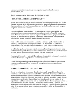 acercarse a los centros educacionales para capacitarse y estimular a los nuevos
emprendedores, etc.
No hay que esperar a que pasen cosas. Hay que hacerlas pasar.
 ESTADO DE ANIMO DE LOS EMPRESARIOS
Hemos sido testigos durante las últimas semanas de una campaña publicitaria para revertir
el estado de ánimo de los chilenos, que parece que es la causa fundamental para aumentar
el consumo interno y lograr la tan anhelada reactivación. Nos adherimos a esta campaña y
nos parece una excelente iniciativa.
Los empresarios son emprendedores y los que tienen ese espíritu emprendedor, por
naturaleza, tienen permanentemente un estado de ánimo positivo. No podría se de otra
forma. Para arriesgarse en una aventura empresarial, además de una apropiada modelo de
negocios, es indispensable ser optimista. La pasión y la perseverancia son ingredientes
insustituibles, que son empujados por los vientos del optimismo.
No es posible que existan empresarios pesimistas, por mucho que los vientos soplen en
contra. No son ingenuos ni poco objetivos. Frente a las dificultades, los verdaderos
emprendedores son capaces de resolverlas y hacerles frente, con trabajo y creatividad.
Lo habitual es que las personas con espíritu emprendedor anden permanentemente con el
sombrero amarillo puesto. Esto es la capacidad para crear, innovar y verle el lado positivo a
las cosas, aunque aparentemente, para muchos, las cosas estén negras.
Justamente la innovación y la creatividad se desarrollan cuando se estimula el pensamiento
positivo. Donde todos ven problemas...se ven oportunidades.
Lo que se necesita es solo un poco de viento a favor. El timón del barco de las empresas
pequeñas y medianas está firme en manos de sus capitanes...los siempre optimistas
empresarios.
 NO A LAS EMPRESAS FAMILIARES (EF)
En esta investigación se observa una clara descripción de lo que podríamos llamar la
persistencia de la “cultura corporativa de las EF”. Así, llama la atención que la EF valore
predominantemente en sus directivos y empleados no familiares, ciertas características de
personalidad de índole moral, como la honestidad, la fidelidad, constancia, respeto hacia el
o los directivos propietarios, disponibilidad casi incondicional, etc., por encima de las
capacidades o habilidades necesarias para un excelente desempeño. Es decir, que se trata de
una cultura basada más en la fidelidad y la confianza que en las dotes o aptitudes del
personal que la empresa necesitaría para mantenerse o crecer. Esto parece lógico cuando los
hijos, sin ser aún accionistas se ven a sí mismos como tales, y así lo perciben también los
empleados.
 