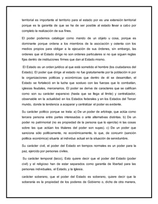 territorial es importante el territorio para el estado por es una extensión territorial
porque es la garantía de que se ha de ser posible al estado llevar a cabo por
completo la realización de sus fines.
El poder podemos catalogar como mando de un objeto u cosa, porque es
dominante porque ordena a los miembros de la asociación y ostenta con los
medios propios para obligar a la ejecución de sus órdenes, sin embargo, las
ordenes que el Estado dirige no son ordenes particulares si no que siguen reglas
fijas dentro de instituciones firmes que dan al Estado mismo.
El Estado es un orden jurídico al que está sometido el hombre (los ciudadanos del
Estado). El poder que dirige al estado no fue gratuitamente por la población ni por
la organizaciones políticas y económicas que dentro de él se desarrollan, el
Estado se fortaleció en la lucha que sostuvo con las fuerzas que lo combatían,
iglesias feudales, mercenarios. El poder se deriva de caracteres que se califican
como son su carácter expansivo (hasta que se llega al límite) y centralizador,
observable en la actualidad en los Estados federales y en los Estados del Tercer
mundo, donde la tendencia a acaparar y centralizar el poder es evidente.
Su carácter político porque se trata: a) De un poder de arbitraje, que actúa como
tercera persona entre partes interesadas o ante alternativas distintas. b) De un
poder no patrimonial (no es propiedad de la persona que lo ejercita) ni las cosas
sobre las que actúan los titulares del poder son suyas). c) De un poder que
sanciona sólo políticamente, no económicamente, lo que, de concurrir (sanción
política económica) situaría al individuo actual en la situación de servidumbre.
Su carácter civil, el poder del Estado en tiempos normales es un poder para la
paz, ejercido por personas civiles.
Su carácter temporal (laico), Esto quiere decir que el poder del Estado (poder
civil) y el religioso han de estar separados como garantía de libertad para las
personas individuales, el Estado, y la Iglesia.
carácter soberano, que el poder del Estado es soberano, quiere decir que la
soberanía es la propiedad de los poderes de Gobierno o, dicho de otra manera,
 