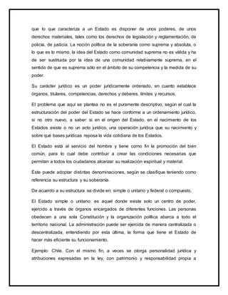 que lo que caracteriza a un Estado es disponer de unos poderes, de unos
derechos materiales, tales como los derechos de legislación y reglamentación, de
policía, de justicia. La noción política de la soberanía como suprema y absoluta, o
lo que es lo mismo, la idea del Estado como comunidad suprema no es válida y ha
de ser sustituida por la idea de una comunidad relativamente suprema, en el
sentido de que es suprema sólo en el ámbito de su competencia y la medida de su
poder.
Su carácter jurídico es un poder jurídicamente ordenado, en cuanto establece
órganos, titulares, competencias, derechos y deberes, límites y recursos.
El problema que aquí se plantea no es el puramente descriptivo, según el cual la
estructuración del poder del Estado se hace conforme a un ordenamiento jurídico,
si no otro nuevo, a saber: si en el origen del Estado, en el nacimiento de los
Estados existe o no un acto jurídico, una operación jurídica que su nacimiento y
sobre qué bases jurídicas reposa la vida cotidiana de los Estados.
El Estado está al servicio del hombre y tiene como fin la promoción del bien
común, para lo cual debe contribuir a crear las condiciones necesarias que
permitan a todos los ciudadanos alcanzar su realización espiritual y material.
Éste puede adoptar distintas denominaciones, según se clasifique teniendo como
referencia su estructura y su soberanía.
De acuerdo a su estructura se divide en: simple o unitario y federal o compuesto.
El Estado simple o unitario: es aquel donde existe solo un centro de poder,
ejercido a través de órganos encargados de diferentes funciones. Las personas
obedecen a una sola Constitución y la organización política abarca a todo el
territorio nacional. La administración puede ser ejercida de manera centralizada o
descentralizada, entendiendo por esta última, la forma que tiene el Estado de
hacer más eficiente su funcionamiento.
Ejemplo: Chile. Con el mismo fin, a veces se otorga personalidad jurídica y
atribuciones expresadas en la ley, con patrimonio y responsabilidad propia a
 