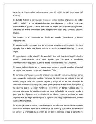 organismos involucrados indirectamente con el poder central (empresas del
Estado).
El Estado federal o compuesto: reconoce varias fuentes originarias de poder
político, debido a su descentralización administrativa y política: una que
corresponde al gobierno central y otra que es propia de los gobiernos regionales,
actuando de forma coordinada pero independiente cada uno. Ejemplo: Estados
Unidos.
De acuerdo a su soberanía se divide en: vasallo, protectorado y estado
independiente.
El estado vasallo: es aquel que se encuentra sometido a otro estado. Un claro
ejemplo, fue la India que hasta su independencia se encontraban bajo dominio
inglés.
El protectorado: es la situación de un estado que está bajo la protección de otro
estado, especialmente para todo aquello que concierne a relaciones
internacionales y seguridad. Ejemplo de ello es Puerto Rico y las Guayanas.
El estado independiente: es un estado cuyo gobierno no está sometido al control
de ningún otro estado. Un ejemplo de esto es Chile.
El concepto mencionado en este ensayo tiene relación con otras ciencias como
son economía, sociología, política, derecho, la economía se relaciona con el
estado porque debe de controlar, regular y dirigir si no es que absorben la
actividad económica de los particulares, para que esta no resulte la monopólica y
la injusticia social. El orden fenómeno económico en donde nuestros días se
requiere vitalmente del establecimiento por parte del estado, de un orden regular y
justo por las riquezas y el equilibrio de las clases y grupos sociales en este
aspecto vital, es mejor sendero para el logro de una paz y seguridad social, sin las
cuales el bien público.
La sociología para el estado como fenómenos sociales que se manifiestan en toda
comunidad humana, entre ellos fenómenos de mando y obediencia, la diferencia
de amigos y enemigos, la aparición de las clases sociales y todo el conjunto de
 