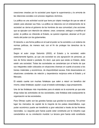 creaciones creadas por la sociedad para lograr la supervivencia y la armonía de
las relaciones sociales o en proceso negativos dominios.
La política es una actividad social que tiene por objeto investigar de que se vale el
estado para alcanzar sus fines. La política se relaciona con el ordenamiento de la
sociedad se deriva el gobierno de los hombres de esa comunidad y las acciones
que se ejecutan con intención de obtener, crear, conservar, extinguir o modificar el
poder, la política es inherente al Estado, se quieren organizar, alcanzar un fin por
medio del poder con los gobernantes.
El derecho a una forma política en el cual el poder se ha sometido a un sistema de
normas jurídicas, de manera real, con el fin de proteger los derechos de la
persona.
Según el autor Jorge Saborido (2002), el Estado y la sociedad, están
estrechamente ligados, ya que una sociedad es una agrupación de personas, ya
sea de forma natural o pactada. Es decir, que para que exista un Estado, debe
existir una sociedad. Todas las sociedades se caracterizan por el hecho de que
sus integrantes están colocados en situaciones diversas en cuanto al acceso a los
bienes materiales y económicos, de disponibilidad escasa. Esto desencadena en
situaciones constantes de relación y dependencia recíproca entre el Estado y el
Mercado.
El estado cuenta con muchas fortalezas que salen a relucir en beneficio del
mismo, estas fortalezas ayudan a que el estado sobresalga y siga prosperando.
Una de las fortalezas más importantes para el estado es la economía ya que esta
dirige todas las actividades de las sociedades, esta fortaleza está coadyuvando la
organización se las sociedades.
Para Ohmae cuatro son las grandes fuerzas que gravitan la economía, “En primer
lugar los mercados de capital de la mayoría de los países desarrollados, cuyo
poder económico puede ser transferido a gran velocidad a través de las fronteras
nacionales. La segunda gran fuerza puede estar constituida por la industria cuya
característica es su orientación mundial. La tercera gran fuerza está constituida
 