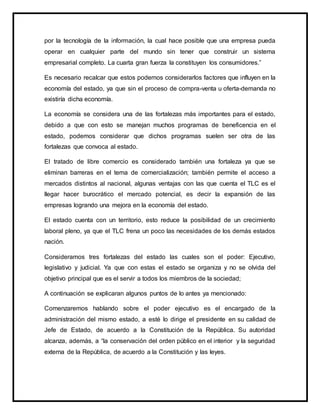 por la tecnología de la información, la cual hace posible que una empresa pueda
operar en cualquier parte del mundo sin tener que construir un sistema
empresarial completo. La cuarta gran fuerza la constituyen los consumidores.”
Es necesario recalcar que estos podemos considerarlos factores que influyen en la
economía del estado, ya que sin el proceso de compra-venta u oferta-demanda no
existiría dicha economía.
La economía se considera una de las fortalezas más importantes para el estado,
debido a que con esto se manejan muchos programas de beneficencia en el
estado, podemos considerar que dichos programas suelen ser otra de las
fortalezas que convoca al estado.
El tratado de libre comercio es considerado también una fortaleza ya que se
eliminan barreras en el tema de comercialización; también permite el acceso a
mercados distintos al nacional, algunas ventajas con las que cuenta el TLC es el
llegar hacer burocrático el mercado potencial, es decir la expansión de las
empresas logrando una mejora en la economía del estado.
El estado cuenta con un territorio, esto reduce la posibilidad de un crecimiento
laboral pleno, ya que el TLC frena un poco las necesidades de los demás estados
nación.
Consideramos tres fortalezas del estado las cuales son el poder: Ejecutivo,
legislativo y judicial. Ya que con estas el estado se organiza y no se olvida del
objetivo principal que es el servir a todos los miembros de la sociedad;
A continuación se explicaran algunos puntos de lo antes ya mencionado:
Comenzaremos hablando sobre el poder ejecutivo es el encargado de la
administración del mismo estado, a esté lo dirige el presidente en su calidad de
Jefe de Estado, de acuerdo a la Constitución de la República. Su autoridad
alcanza, además, a “la conservación del orden público en el interior y la seguridad
externa de la República, de acuerdo a la Constitución y las leyes.
 