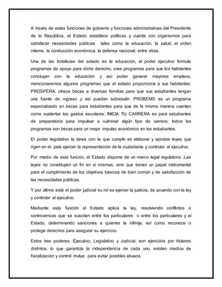 A través de estas funciones de gobierno y funciones administrativas del Presidente
de la República, el Estado establece políticas y cuenta con organismos para
satisfacer necesidades públicas tales como la educación, la salud, el orden
interno, la conducción económica, la defensa nacional, entre otras.
Una de las fortalezas del estado es la educación, el poder ejecutivo formula
programas de apoyo para dicho derecho, crea programas para que los habitantes
concluyan con la educación y así poder generar mayores empleos,
mencionaremos algunos programas que el estado proporciona a sus habitantes:
PROSPERA, ofrece becas a diversas familias para que sus estudiantes tengan
una fuente de ingreso y así puedan sobresalir, PROBEMS es un programa
especializado en becas para estudiantes para que de la misma manera cuenten
como sustentar los gastos escolares; INICIA TU CARRERA es para estudiantes
de preparatoria para impulsar a culminar algún tipo de carrera; todos los
programas son becas para un mejor impulso económico en los estudiantes.
El poder legislativo la tarea con la que cumple es elaborar y aprobar leyes que
rigen en el país ejercer la representación de la ciudadanía y controlar al ejecutivo.
Por medio de esta función, el Estado dispone de un marco legal regulatorio .Las
leyes no constituyen un fin en sí mismas, sino que tienen un papel instrumental
para el cumplimiento de los objetivos básicos de bien común y de satisfacción de
las necesidades públicas.
Y por último está el poder judicial su rol es ejercer la justicia, de acuerdo con la ley
y controlar al ejecutivo.
Mediante esta función el Estado aplica la ley, resolviendo conflictos o
controversias que se susciten entre los particulares o entre los particulares y el
Estado, determinando sanciones a quienes la infrinja, así como reconoce o
protege derechos para asegurar su ejercicio.
Estos tres poderes, Ejecutivo, Legislativo y Judicial, son ejercidos por titulares
distintos, lo que garantiza la independencia de cada uno, existen medios de
fiscalización y control mutuo para evitar posibles abusos.
 