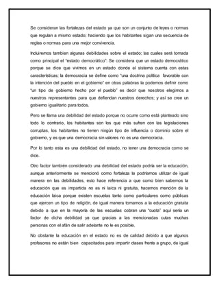 Se consideran las fortalezas del estado ya que son un conjunto de leyes o normas
que regulan a mismo estado; haciendo que los habitantes sigan una secuencia de
reglas o normas para una mejor convivencia.
Incluiremos tambien algunas debilidades sobre el estado; las cuales será tomada
como principal el “estado democrático”: Se considera que un estado democrático
porque se dice que vivimos en un estado donde el sistema cuenta con estas
características; la democracia se define como “una doctrina política favorable con
la intención del pueblo en el gobierno” en otras palabras la podemos definir como
“un tipo de gobierno hecho por el pueblo” es decir que nosotros elegimos a
nuestros representantes para que defiendan nuestros derechos; y así se cree un
gobierno igualitario para todos.
Pero se llama una debilidad del estado porque no ocurre como está planteado sino
todo lo contrario, los habitantes son los que más sufren con las legislaciones
corruptas, los habitantes no tienen ningún tipo de influencia o dominio sobre el
gobierno, y es que una democracia sin valores no es una democracia.
Por lo tanto esta es una debilidad del estado, no tener una democracia como se
dice.
Otro factor también considerado una debilidad del estado podría ser la educación,
aunque anteriormente se mencionó como fortaleza la podríamos utilizar de igual
manera en las debilidades, esto hace referencia a que como bien sabemos la
educación que es impartida no es ni laica ni gratuita, hacemos mención de la
educación laica porque existen escuelas tanto como particulares como públicas
que ejercen un tipo de religión, de igual manera tomamos a la educación gratuita
debido a que en la mayoría de las escuelas cobran una “cuota” aquí sería un
factor de dicha debilidad ya que gracias a las mencionadas cutas muchas
personas con el afán de salir adelante no le es posible.
No obstante la educación en el estado no es de calidad debido a que algunos
profesores no están bien capacitados para impartir clases frente a grupo, de igual
 