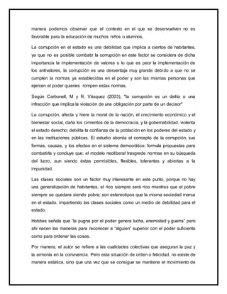 manera podemos observar que el contexto en el que se desenvuelven no es
favorable para la educación de muchos niños o alumnos,
La corrupción en el estado es una debilidad que implica a cientos de habitantes,
ya que no es posible combatir la corrupción en este factor se considera de dicha
importancia la implementación de valores o lo que es peor la implementación de
los antivalores, la corrupción es una desventaja muy grande debido a que no se
cumplen la normas ya establecidas en el poder y son las mismas personas que
ejercen el poder quienes rompen estas normas.
Según Carbonell, M y R, Vásquez (2003), "la corrupción es un delito o una
infracción que implica la violación de una obligación por parte de un decisor"
La corrupción, afecta y hiere la moral de la nación, el crecimiento económico y el
bienestar social, daña los cimientos de la democracia, y la gobernabilidad, violenta
el estado derecho; debilita la confianza de la población en los poderes del estado y
en las instituciones públicas. El estudio aborda el concepto de la corrupción, sus
formas, causas, y los efectos en el sistema democrático; formula propuestas para
combatirla y concluye que: el modelo neoliberal trasgrede normas en su búsqueda
del lucro, aun siendo éstas permisibles, flexibles, tolerantes y abiertas a la
impunidad.
Las clases sociales son un factor muy interesante en este punto, porque no hay
una generalización de habitantes, el rico siempre será rico mientras que el pobre
siempre se quedara siendo pobre; son estereotipos que la misma sociedad marca
en el estado, impartiendo las clases sociales como un medio de debilidad para el
estado.
Hobbes señala que “la pugna por el poder genera lucha, enemistad y guerra” pero
ahí nacen las maneras para reconocer a “alguien” superior con el poder suficiente
como para ordenar las cosas.
Por manera, el autor se refiere a las cualidades colectivas que aseguran la paz y
la armonía en la convivencia. Pero esta situación de orden o felicidad, no existe de
manera estática, sino que una vez que se consigue se mantiene el movimiento de
 