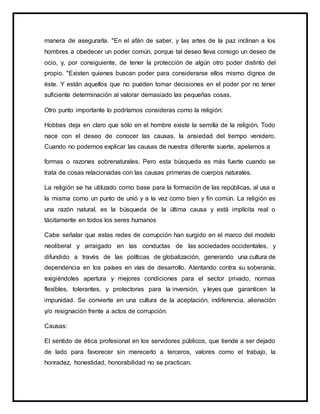 manera de asegurarla. "En el afán de saber, y las artes de la paz inclinan a los
hombres a obedecer un poder común, porque tal deseo lleva consigo un deseo de
ocio, y, por consiguiente, de tener la protección de algún otro poder distinto del
propio. "Existen quienes buscan poder para considerarse ellos mismo dignos de
éste. Y están aquellos que no pueden tomar decisiones en el poder por no tener
suficiente determinación al valorar demasiado las pequeñas cosas.
Otro punto importante lo podríamos consideras como la religión:
Hobbes deja en claro que sólo en el hombre existe la semilla de la religión. Todo
nace con el deseo de conocer las causas, la ansiedad del tiempo venidero.
Cuando no podemos explicar las causas de nuestra diferente suerte, apelamos a
formas o razones sobrenaturales. Pero esta búsqueda es más fuerte cuando se
trata de cosas relacionadas con las causas primeras de cuerpos naturales.
La religión se ha utilizado como base para la formación de las repúblicas, al usa a
la misma como un punto de unió y a la vez como bien y fin común. La religión es
una razón natural, es la búsqueda de la última causa y está implícita real o
tácitamente en todos los seres humanos
Cabe señalar que estas redes de corrupción han surgido en el marco del modelo
neoliberal y arraigado en las conductas de las sociedades occidentales, y
difundido a través de las políticas de globalización, generando una cultura de
dependencia en los países en vías de desarrollo. Atentando contra su soberanía,
exigiéndoles apertura y mejores condiciones para el sector privado, normas
flexibles, tolerantes, y protectoras para la inversión, y leyes que garanticen la
impunidad. Se convierte en una cultura de la aceptación, indiferencia, alienación
y/o resignación frente a actos de corrupción.
Causas:
El sentido de ética profesional en los servidores públicos, que tiende a ser dejado
de lado para favorecer sin merecerlo a terceros, valores como el trabajo, la
honradez, honestidad, honorabilidad no se practican.
 