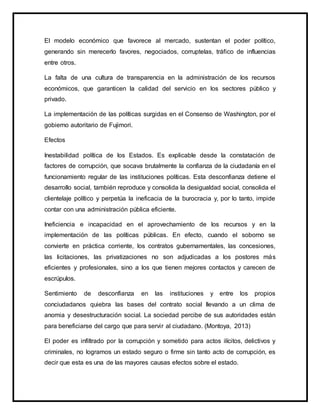 El modelo económico que favorece al mercado, sustentan el poder político,
generando sin merecerlo favores, negociados, corruptelas, tráfico de influencias
entre otros.
La falta de una cultura de transparencia en la administración de los recursos
económicos, que garanticen la calidad del servicio en los sectores público y
privado.
La implementación de las políticas surgidas en el Consenso de Washington, por el
gobierno autoritario de Fujimori.
Efectos
Inestabilidad política de los Estados. Es explicable desde la constatación de
factores de corrupción, que socava brutalmente la confianza de la ciudadanía en el
funcionamiento regular de las instituciones políticas. Esta desconfianza detiene el
desarrollo social, también reproduce y consolida la desigualdad social, consolida el
clientelaje político y perpetúa la ineficacia de la burocracia y, por lo tanto, impide
contar con una administración pública eficiente.
Ineficiencia e incapacidad en el aprovechamiento de los recursos y en la
implementación de las políticas públicas. En efecto, cuando el soborno se
convierte en práctica corriente, los contratos gubernamentales, las concesiones,
las licitaciones, las privatizaciones no son adjudicadas a los postores más
eficientes y profesionales, sino a los que tienen mejores contactos y carecen de
escrúpulos.
Sentimiento de desconfianza en las instituciones y entre los propios
conciudadanos quiebra las bases del contrato social llevando a un clima de
anomia y desestructuración social. La sociedad percibe de sus autoridades están
para beneficiarse del cargo que para servir al ciudadano. (Montoya, 2013)
El poder es infiltrado por la corrupción y sometido para actos ilícitos, delictivos y
criminales, no logramos un estado seguro o firme sin tanto acto de corrupción, es
decir que esta es una de las mayores causas efectos sobre el estado.
 
