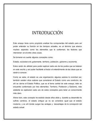 INTRODUCCIÓN
Este ensayo tiene como propósito analizar los componentes del estado para así
poder entender su función en los tiempos actuales, es un término que abarca
muchos aspectos como los elementos que lo conforman, los factores que
intervienen en el entre otras cosas.
Se tomaran en cuenta algunos conceptos como:
Estado, sociedad civil, gobernante, territorio, población, gobierno y economía.
Estos serán de utilidad para poder explicar cada uno de los puntos que se trataran
en este escrito y así poder facilitarle al lector el entendimiento de las ideas que se
darán a conocer.
Como se sabe, el estado es una organización, algunos autores lo conciben así,
también existen otros autores que consideran al Estado como una condición, de
ahí se deriva el Estado Político, que es el tema central de este ensayo, éste se
encuentra conformado por tres elementos: Territorio, Población y Gobierno, más
adelante se explicaran cada uno de estos conceptos para tener un conocimiento
más claro.
Ahora bien, este concepto ha existido desde años atrás y durante su desarrollo ha
sufrido cambios, el estado antiguo ya no se considera igual que el estado
moderno, y es ahí donde surgen las ventajas y desventajas de la concepción del
estado actual.
 