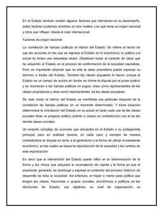 En el Estado también existen algunos factores que intervienen en su desempeño,
estos factores podemos dividirlos en dos niveles: Los que tiene un origen nacional
y otros que influyen desde el nivel internacional.
Factores de origen nacional:
La correlación de fuerzas políticas al interior del Estado: Se refiere al hecho de
que las acciones en las que se expresa el Estado en lo económico, lo político y lo
social no tienen una naturaleza neutra. Obedecen todas al carácter de clase que
ha adquirido el Estado en el proceso de conformación de la sociedad capitalista.
Pero es importante observar que no sólo la clase propietaria puede expresar su
dominio a través del Estado. También las clases populares lo hacen, porque el
Estado es un campo de acción en donde se dirime la disputa por el poder político
y se reconocen a las fuerzas políticas en pugna. Unas como representantes de las
clases propietarias y otras como representantes de las clases populares.
De éste modo al interior del Estado se manifiesta una particular situación de la
correlación de fuerzas políticas en un momento determinado. Y dicha situación
determinará la orientación del Estado en su actuar en tanto cada una de las clases
sociales tiene un proyecto político distinto e incluso en contradicción con el de las
demás clases sociales.
Un conjunto complejo de acciones que encuentra en el Estado a su protagonista
principal, pero en realidad resume, en cada caso y siempre de manera
contradictoria la disputa en torno a la generación y la forma de utilizar el excedente
económico, en los cuales se basan la reproducción de la sociedad y los rumbos de
esta reproducción
Es decir que la intervención del Estado puede influir en la determinación de la
forma y los ritmos que adquiere la acumulación de capital y la forma en que el
excedente generado se distribuye y expresa el contenido del proceso histórico de
desarrollo de toda la sociedad. Así entonces, el mayor o menor peso político que
tengan las clases, fracciones o grupos sociales, económicos o políticos en las
decisiones de Estado, sus objetivos, su nivel de organización, su
 