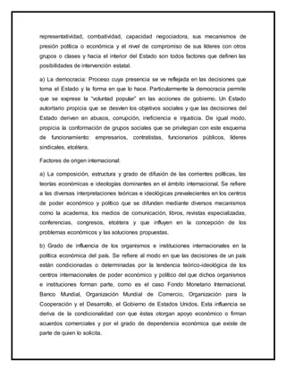 representatividad, combatividad, capacidad negociadora, sus mecanismos de
presión política o económica y el nivel de compromiso de sus líderes con otros
grupos o clases y hacia el interior del Estado son todos factores que definen las
posibilidades de intervención estatal.
a) La democracia: Proceso cuya presencia se ve reflejada en las decisiones que
toma el Estado y la forma en que lo hace. Particularmente la democracia permite
que se exprese la “voluntad popular” en las acciones de gobierno. Un Estado
autoritario propicia que se desvíen los objetivos sociales y que las decisiones del
Estado deriven en abusos, corrupción, ineficiencia e injusticia. De igual modo,
propicia la conformación de grupos sociales que se privilegian con este esquema
de funcionamiento: empresarios, contratistas, funcionarios públicos, líderes
sindicales, etcétera.
Factores de origen internacional:
a) La composición, estructura y grado de difusión de las corrientes políticas, las
teorías económicas e ideologías dominantes en el ámbito internacional. Se refiere
a las diversas interpretaciones teóricas e ideológicas prevalecientes en los centros
de poder económico y político que se difunden mediante diversos mecanismos
como la academia, los medios de comunicación, libros, revistas especializadas,
conferencias, congresos, etcétera y que influyen en la concepción de los
problemas económicos y las soluciones propuestas.
b) Grado de influencia de los organismos e instituciones internacionales en la
política económica del país. Se refiere al modo en que las decisiones de un país
están condicionadas o determinadas por la tendencia teórico-ideológica de los
centros internacionales de poder económico y político del que dichos organismos
e instituciones forman parte, como es el caso Fondo Monetario Internacional,
Banco Mundial, Organización Mundial de Comercio, Organización para la
Cooperación y el Desarrollo, el Gobierno de Estados Unidos. Esta influencia se
deriva de la condicionalidad con que éstas otorgan apoyo económico o firman
acuerdos comerciales y por el grado de dependencia económica que existe de
parte de quien lo solicita.
 