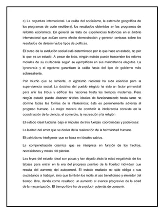 c) La coyuntura internacional. La caída del socialismo, la extensión geográfica de
los programas de corte neoliberal, los resultados obtenidos en los programas de
reforma económica. En general se trata de experiencias históricas en el ámbito
internacional que actúan como efecto demostración y generan certezas sobre los
resultados de determinados tipos de políticas.
El curso de la evolución social está determinado por lo que hace un estado, no por
lo que es un estado. A pesar de todo, ningún estado puede trascender los valores
morales de su ciudadanía según se ejemplifican en sus mandatarios elegidos. La
ignorancia y el egoísmo garantizan la caída hasta del tipo de gobierno más
sobresaliente.
Por mucho que se lamente, el egotismo nacional ha sido esencial para la
supervivencia social. La doctrina del pueblo elegido ha sido un factor primordial
para unir las tribus y edificar las naciones hasta los tiempos modernos. Pero
ningún estado puede alcanzar niveles ideales de funcionamiento hasta tanto no
domine todas las formas de la intolerancia; ésta es perennemente adversa al
progreso humano. La mejor manera de combatir la intolerancia consiste en la
coordinación de la ciencia, el comercio, la recreación y la religión
El estado ideal funciona bajo el impulso de tres fuerzas coordinadas y poderosas:
La lealtad del amor que se deriva de la realización de la hermandad humana.
El patriotismo inteligente que se basa en ideales sabios.
La compenetración cósmica que se interpreta en función de los hechos,
necesidades y metas del planeta.
Las leyes del estado ideal son pocas y han dejado atrás la edad negativista de los
tabúes para entrar en la era del progreso positivo de la libertad individual que
resulta del aumento del autocontrol. El estado exaltado no sólo obliga a sus
ciudadanos a trabajar, sino que también los incita al uso beneficioso y elevador del
tiempo libre, dando como resultado un aumento al avance progresivo de la edad
de la mecanización. El tiempo libre ha de producir además de consumir.
 