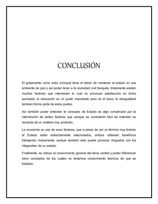 CONCLUSIÓN
El gobernante como actor principal tiene el deber de mantener al estado en una
ambiente de paz y así poder tener a la sociedad civil tranquila, tristemente existen
muchos factores que intervienen lo cual no provocan satisfacción en dicha
sociedad, la educación es un punto importante pero no el único, la desigualdad
también forma parte de estos puntos.
Así también poder entender le concepto de Estado es algo complicado por la
intervención de tantos factores que aunque se consideren fácil de entender se
necesita de un análisis muy profundo.
La economía es una de esos factores, que a pesar de ser un término muy distinto
al Estado están estrechamente relacionados, ambos obtienen beneficios
trabajando mutuamente, aunque también esto puede provocar disgustos con los
integrantes de un estado.
Finalmente, se obtuvo el conocimiento general del tema central y poder diferenciar
otros conceptos de los cuales no teníamos conocimiento teóricos de que se
trataban.
 