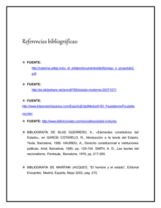 Referencias bibliográficas:
 FUENTE:
http://catarina.udlap.mx/u_dl_a/tales/documentos/ledf/priego_s_g/capitulo2.
pdf
 FUENTE:
http://es.slideshare.net/anny6766/estado-moderno-20371571
 FUENTE:
http://www.blasoneshispanos.com/EspirituEdadMedia/01El_Feudalismo/Feudalis
mo.htm
 FUENTE: http://www.definicionabc.com/social/sociedad-civil.php
 BIBLIOGRAFÍA DE BLAS GUERRERO, A., «Elementos constitutivos del
Estado», en GARCÍA COTARELO, R., Introducción a la teoría del Estado,
Teide, Barcelona, 1986. HAURIOU, A., Derecho constitucional e instituciones
políticas, Ariel, Barcelona, 1980, pp. 129-154. SMITH, A. D., Las teorías del
nacionalismo, Península, Barcelona, 1976, pp. 217-260.
 BIBLIOGRAFIA DE MARITAIN JACQUES, “El hombre y el estado”, Editorial
Encuentro; Madrid, España, Mayo 2002, pág. 215.
 