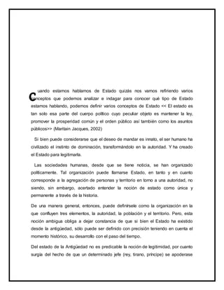 uando estamos hablamos de Estado quizás nos vamos refiriendo varios
conceptos que podemos analizar e indagar para conocer qué tipo de Estado
estamos hablando, podemos definir varios conceptos de Estado << El estado es
tan solo esa parte del cuerpo político cuyo peculiar objeto es mantener la ley,
promover la prosperidad común y el orden público así también como los asuntos
públicos>> (Maritain Jacques, 2002)
Si bien puede considerarse que el deseo de mandar es innato, el ser humano ha
civilizado el instinto de dominación, transformándolo en la autoridad. Y ha creado
el Estado para legitimarla.
Las sociedades humanas, desde que se tiene noticia, se han organizado
políticamente. Tal organización puede llamarse Estado, en tanto y en cuanto
corresponde a la agregación de personas y territorio en torno a una autoridad, no
siendo, sin embargo, acertado entender la noción de estado como única y
permanente a través de la historia.
De una manera general, entonces, puede definírsele como la organización en la
que confluyen tres elementos, la autoridad, la población y el territorio. Pero, esta
noción ambigua obliga a dejar constancia de que si bien el Estado ha existido
desde la antigüedad, sólo puede ser definido con precisión teniendo en cuenta el
momento histórico, su desarrollo con el paso del tiempo.
Del estado de la Antigüedad no es predicable la noción de legitimidad, por cuanto
surgía del hecho de que un determinado jefe (rey, tirano, príncipe) se apoderase
 